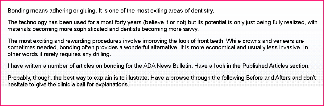 Text Box: Bonding means adhering or gluing. It is one of the most exiting areas of dentistry. 
The technology has been used for almost forty years (believe it or not) but its potential is only just being fully realized, with materials becoming more sophisticated and dentists becoming more savvy. 
The most exciting and rewarding procedures involve improving the look of front teeth. While crowns and veneers are sometimes needed, bonding often provides a wonderful alternative. It is more economical and usually less invasive. In other words it rarely requires any drilling. 
I have written a number of articles on bonding for the ADA News Bulletin. Have a look in the Published Articles section.
Probably, though, the best way to explain is to illustrate. Have a browse through the following Before and Afters and dont hesitate to give the clinic a call for explanations. 
