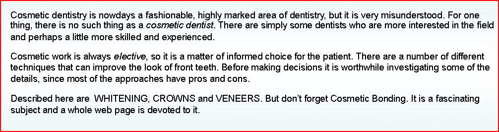 Text Box: Cosmetic dentistry is nowdays a fashionable, highly marked area of dentistry, but it is very misunderstood. For one thing, there is no such thing as a cosmetic dentist. There are simply some dentists who are more interested in the field and perhaps a little more skilled and experienced. 
Cosmetic work is always elective, so it is a matter of informed choice for the patient. There are a number of different techniques that can improve the look of front teeth. Before making decisions it is worthwhile investigating some of the details, since most of the approaches have pros and cons.
Described here are  WHITENING, CROWNS and VENEERS. But dont forget Cosmetic Bonding. It is a fascinating subject and a whole web page is devoted to it.
